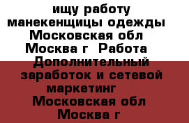 ищу работу манекенщицы одежды - Московская обл., Москва г. Работа » Дополнительный заработок и сетевой маркетинг   . Московская обл.,Москва г.